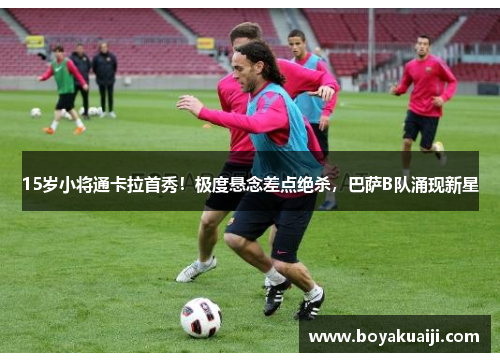 15岁小将通卡拉首秀！极度悬念差点绝杀，巴萨B队涌现新星